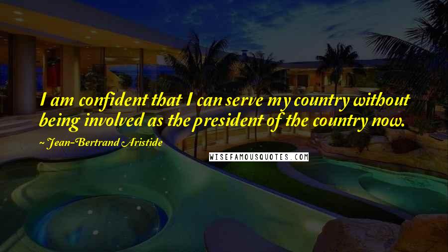 Jean-Bertrand Aristide Quotes: I am confident that I can serve my country without being involved as the president of the country now.