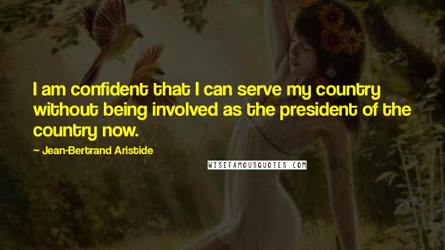 Jean-Bertrand Aristide Quotes: I am confident that I can serve my country without being involved as the president of the country now.