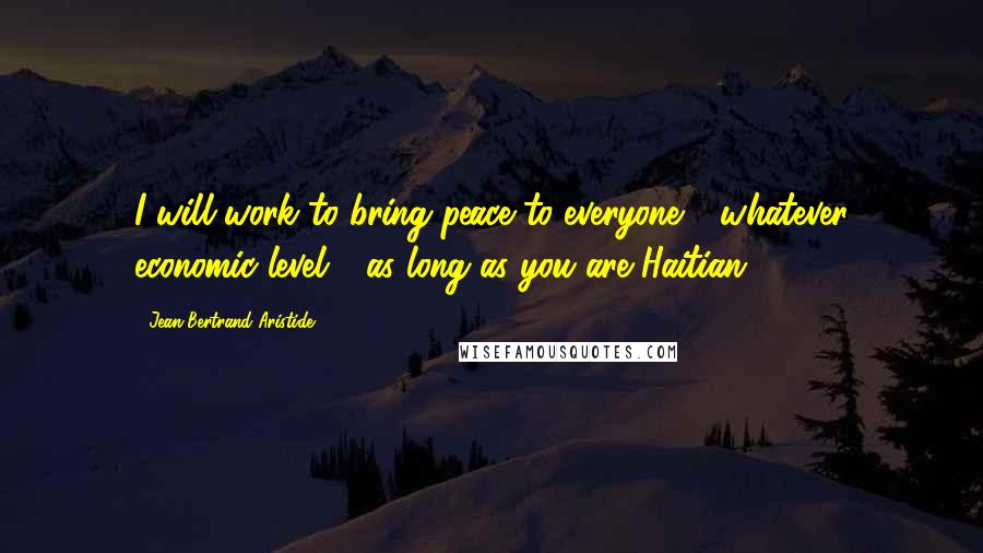 Jean-Bertrand Aristide Quotes: I will work to bring peace to everyone - whatever economic level - as long as you are Haitian.