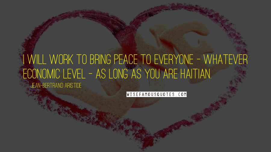 Jean-Bertrand Aristide Quotes: I will work to bring peace to everyone - whatever economic level - as long as you are Haitian.