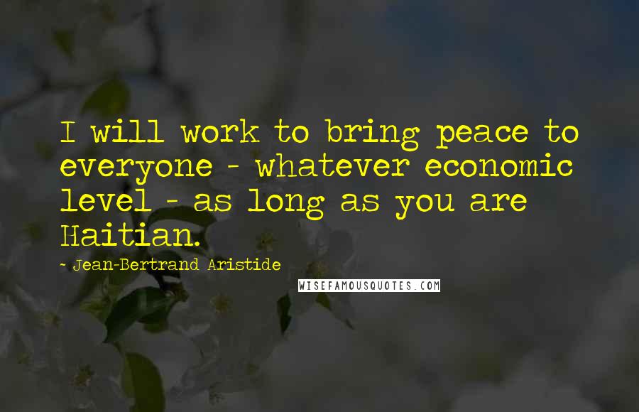 Jean-Bertrand Aristide Quotes: I will work to bring peace to everyone - whatever economic level - as long as you are Haitian.