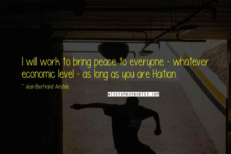 Jean-Bertrand Aristide Quotes: I will work to bring peace to everyone - whatever economic level - as long as you are Haitian.