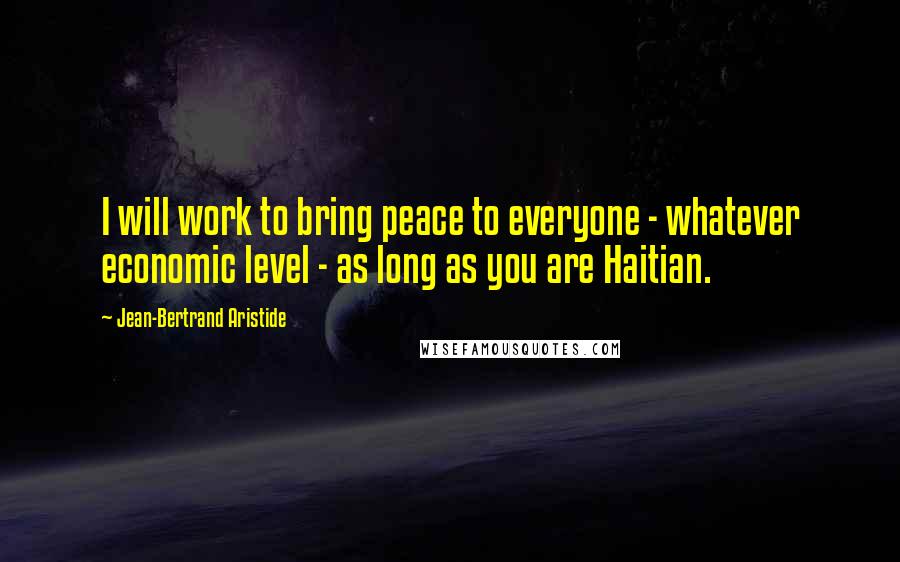 Jean-Bertrand Aristide Quotes: I will work to bring peace to everyone - whatever economic level - as long as you are Haitian.