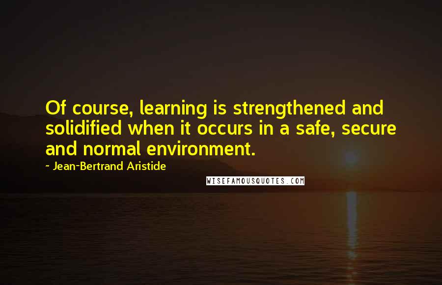 Jean-Bertrand Aristide Quotes: Of course, learning is strengthened and solidified when it occurs in a safe, secure and normal environment.