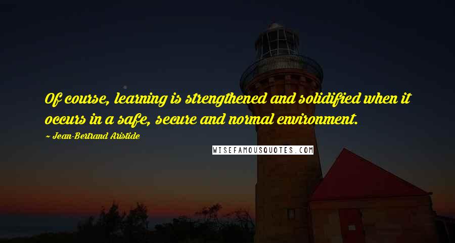 Jean-Bertrand Aristide Quotes: Of course, learning is strengthened and solidified when it occurs in a safe, secure and normal environment.