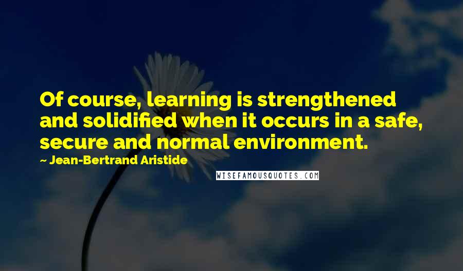 Jean-Bertrand Aristide Quotes: Of course, learning is strengthened and solidified when it occurs in a safe, secure and normal environment.