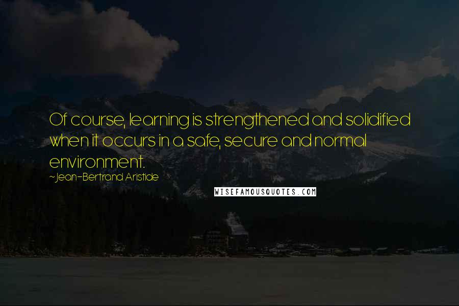 Jean-Bertrand Aristide Quotes: Of course, learning is strengthened and solidified when it occurs in a safe, secure and normal environment.