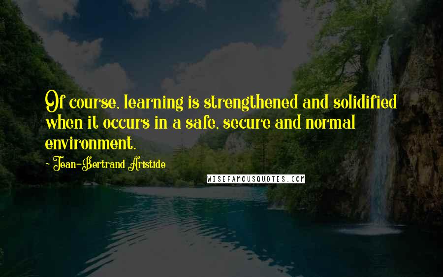 Jean-Bertrand Aristide Quotes: Of course, learning is strengthened and solidified when it occurs in a safe, secure and normal environment.