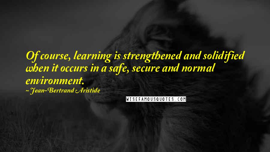 Jean-Bertrand Aristide Quotes: Of course, learning is strengthened and solidified when it occurs in a safe, secure and normal environment.