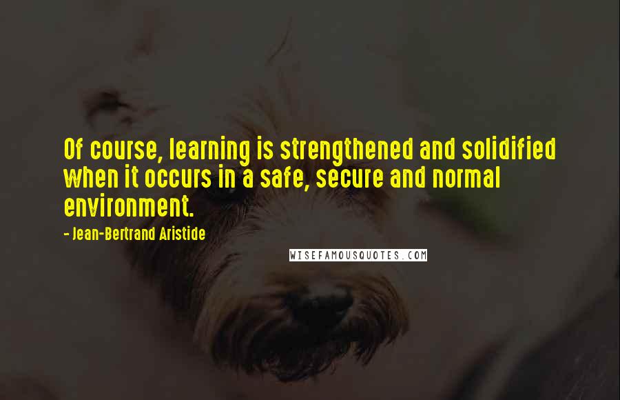 Jean-Bertrand Aristide Quotes: Of course, learning is strengthened and solidified when it occurs in a safe, secure and normal environment.