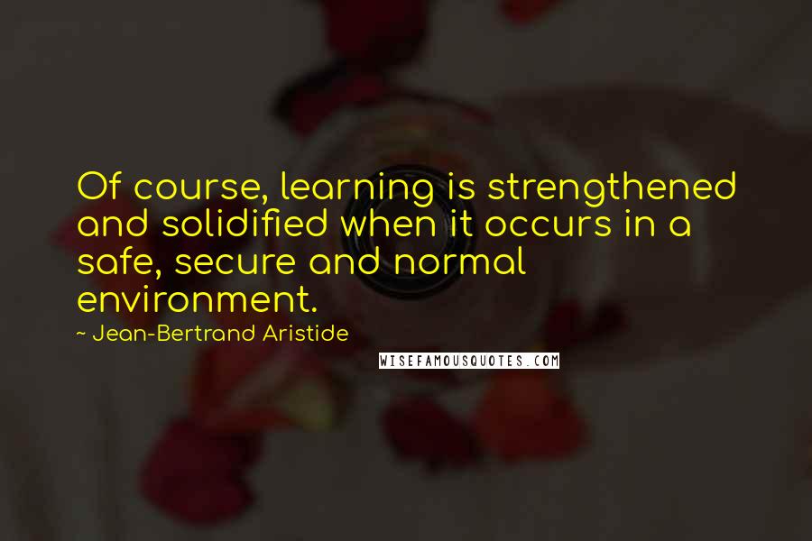 Jean-Bertrand Aristide Quotes: Of course, learning is strengthened and solidified when it occurs in a safe, secure and normal environment.