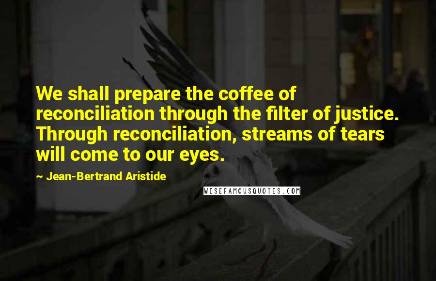 Jean-Bertrand Aristide Quotes: We shall prepare the coffee of reconciliation through the filter of justice. Through reconciliation, streams of tears will come to our eyes.