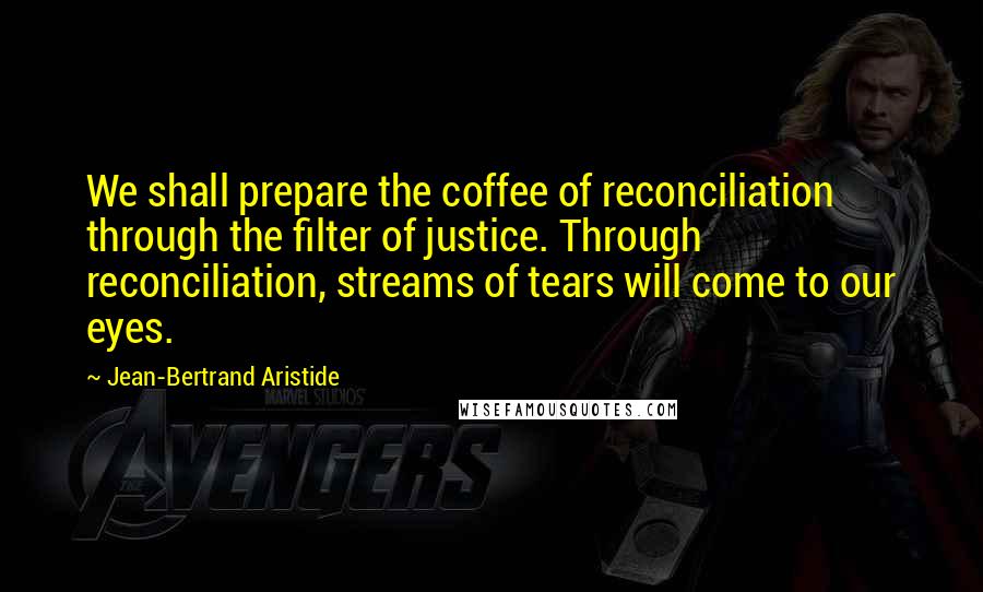 Jean-Bertrand Aristide Quotes: We shall prepare the coffee of reconciliation through the filter of justice. Through reconciliation, streams of tears will come to our eyes.