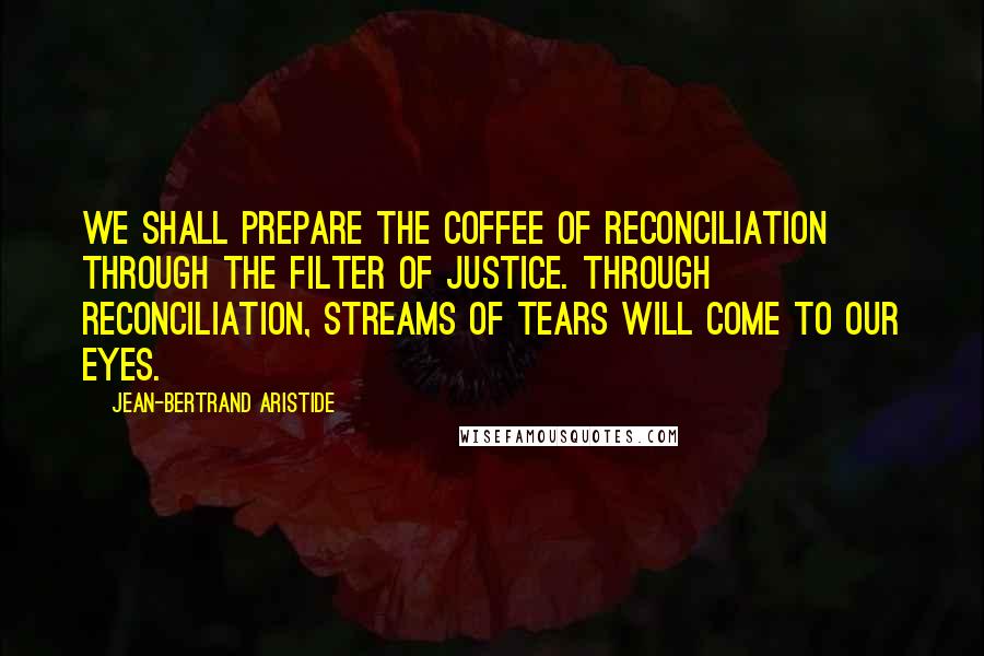 Jean-Bertrand Aristide Quotes: We shall prepare the coffee of reconciliation through the filter of justice. Through reconciliation, streams of tears will come to our eyes.