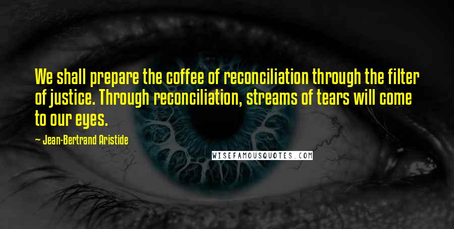 Jean-Bertrand Aristide Quotes: We shall prepare the coffee of reconciliation through the filter of justice. Through reconciliation, streams of tears will come to our eyes.