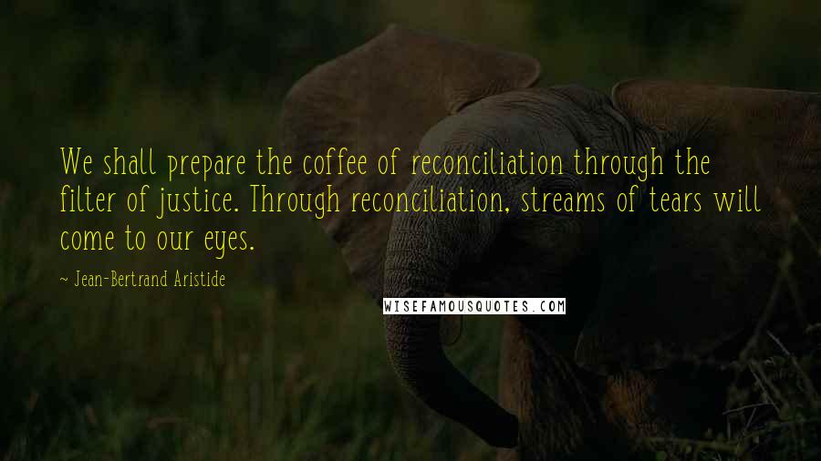 Jean-Bertrand Aristide Quotes: We shall prepare the coffee of reconciliation through the filter of justice. Through reconciliation, streams of tears will come to our eyes.