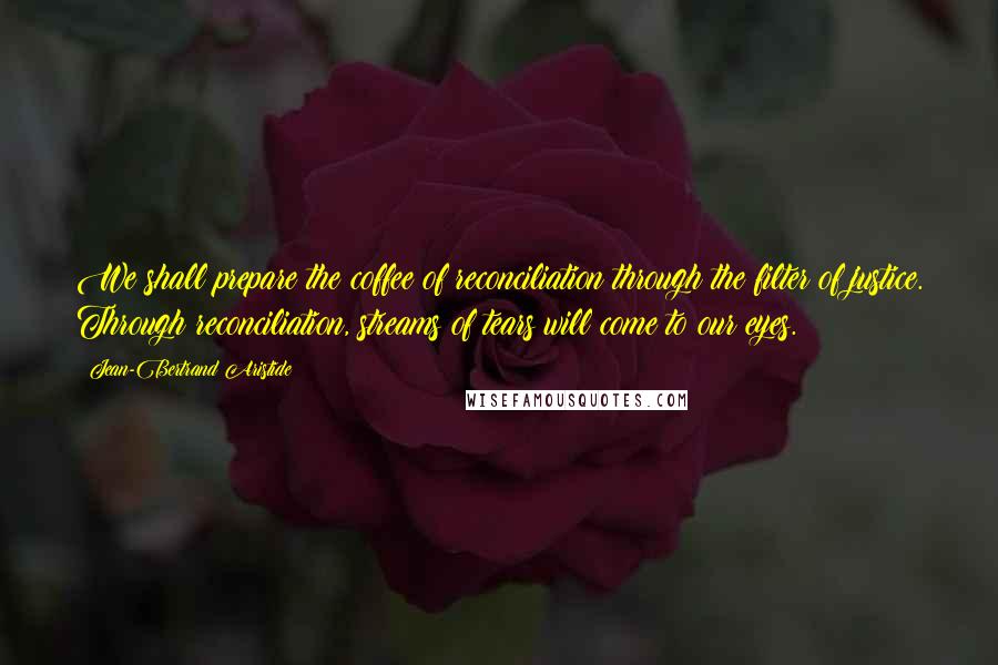 Jean-Bertrand Aristide Quotes: We shall prepare the coffee of reconciliation through the filter of justice. Through reconciliation, streams of tears will come to our eyes.