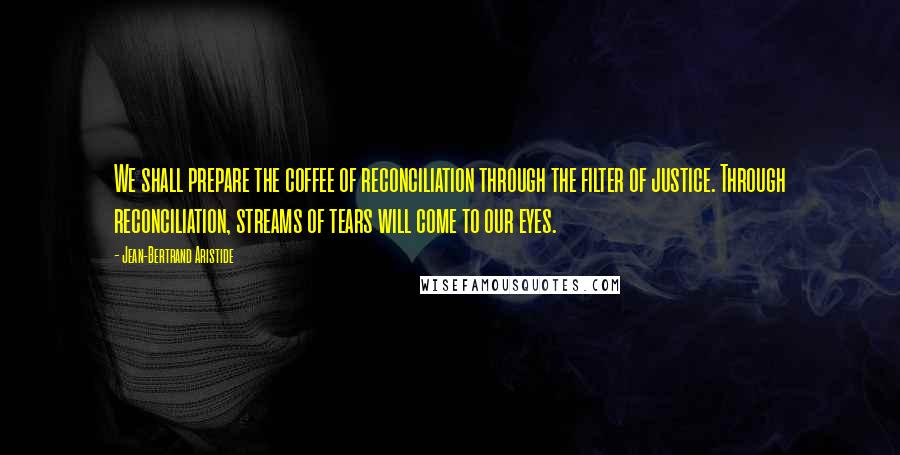 Jean-Bertrand Aristide Quotes: We shall prepare the coffee of reconciliation through the filter of justice. Through reconciliation, streams of tears will come to our eyes.