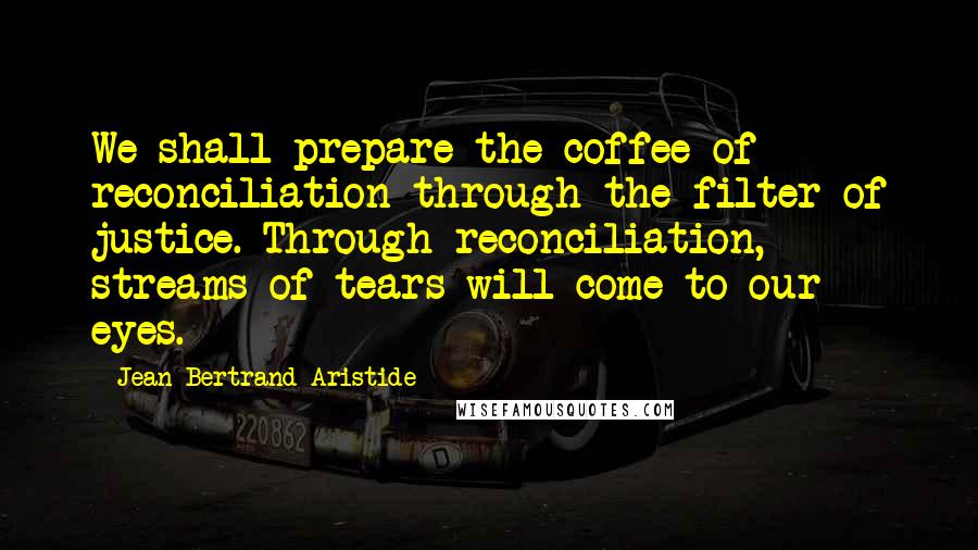 Jean-Bertrand Aristide Quotes: We shall prepare the coffee of reconciliation through the filter of justice. Through reconciliation, streams of tears will come to our eyes.