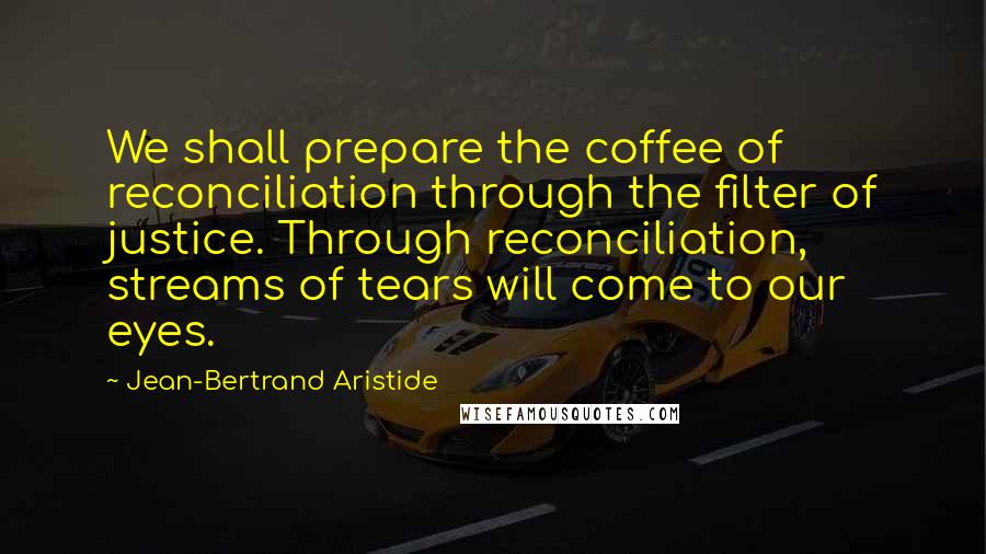 Jean-Bertrand Aristide Quotes: We shall prepare the coffee of reconciliation through the filter of justice. Through reconciliation, streams of tears will come to our eyes.