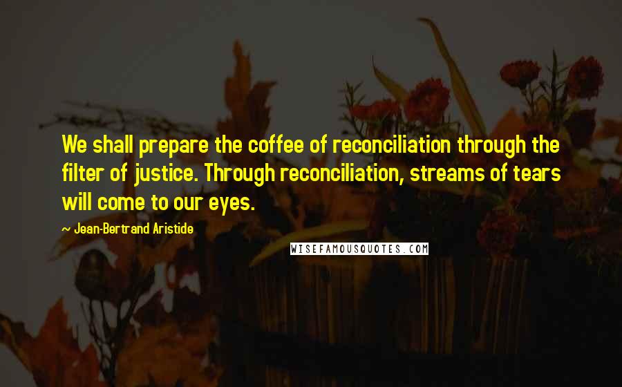 Jean-Bertrand Aristide Quotes: We shall prepare the coffee of reconciliation through the filter of justice. Through reconciliation, streams of tears will come to our eyes.