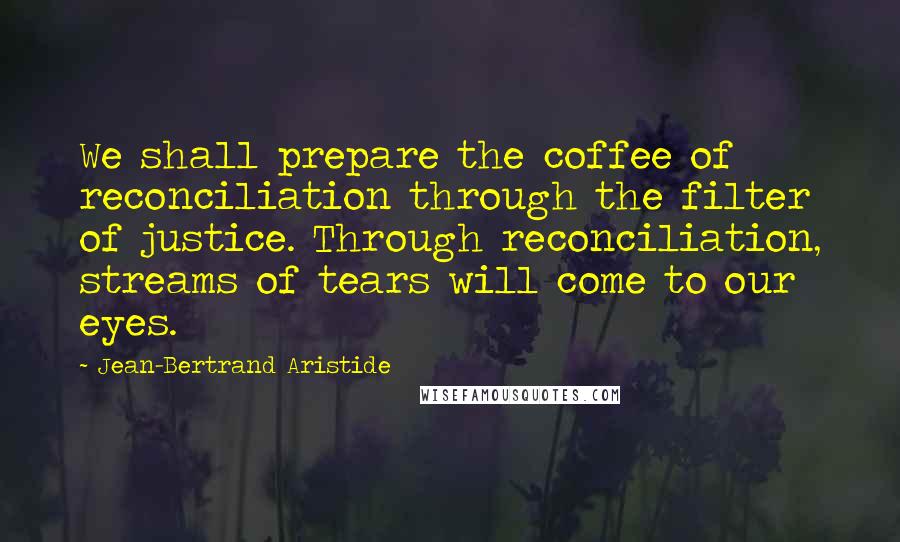 Jean-Bertrand Aristide Quotes: We shall prepare the coffee of reconciliation through the filter of justice. Through reconciliation, streams of tears will come to our eyes.