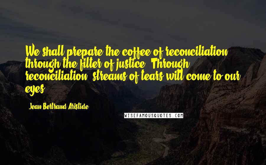 Jean-Bertrand Aristide Quotes: We shall prepare the coffee of reconciliation through the filter of justice. Through reconciliation, streams of tears will come to our eyes.