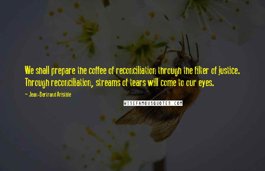 Jean-Bertrand Aristide Quotes: We shall prepare the coffee of reconciliation through the filter of justice. Through reconciliation, streams of tears will come to our eyes.