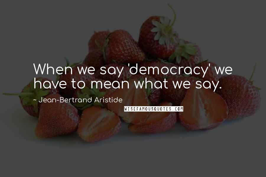 Jean-Bertrand Aristide Quotes: When we say 'democracy' we have to mean what we say.