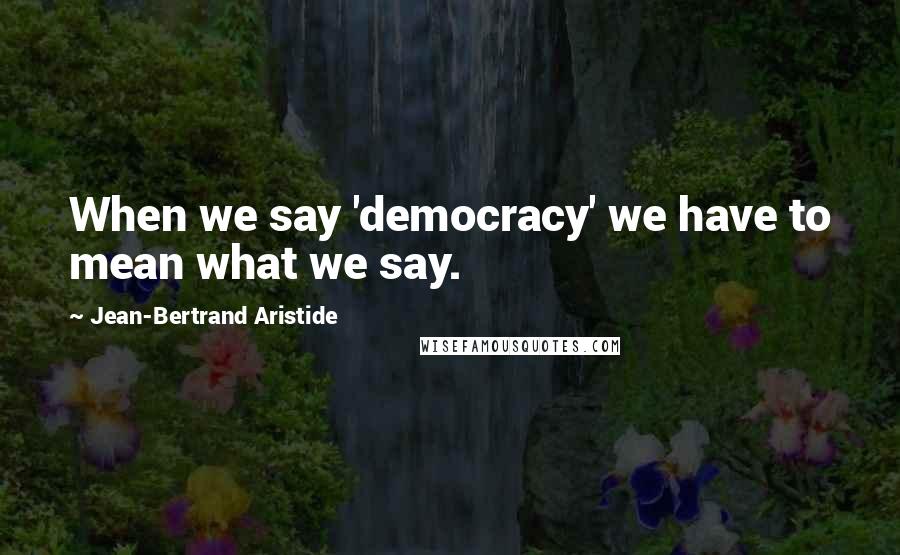 Jean-Bertrand Aristide Quotes: When we say 'democracy' we have to mean what we say.