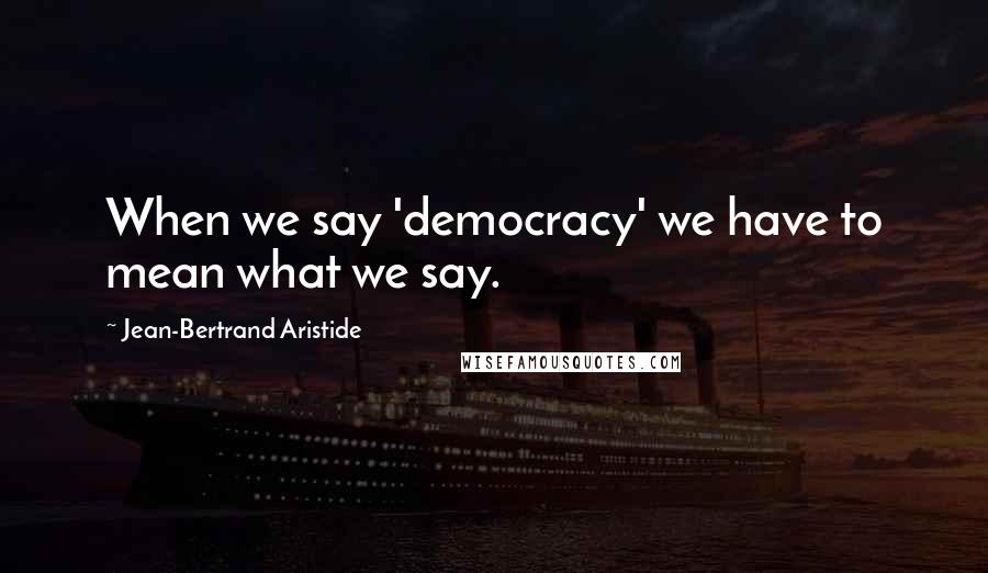 Jean-Bertrand Aristide Quotes: When we say 'democracy' we have to mean what we say.