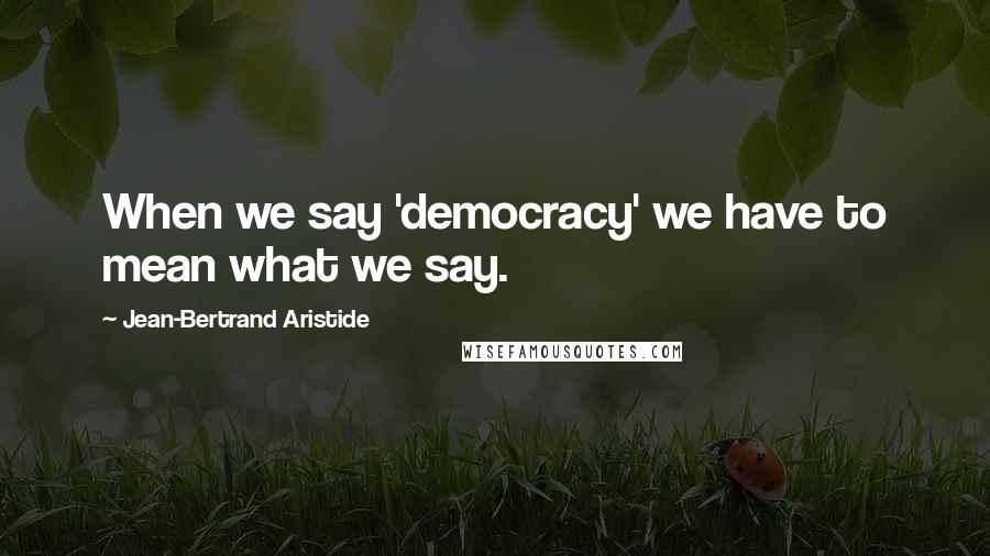 Jean-Bertrand Aristide Quotes: When we say 'democracy' we have to mean what we say.