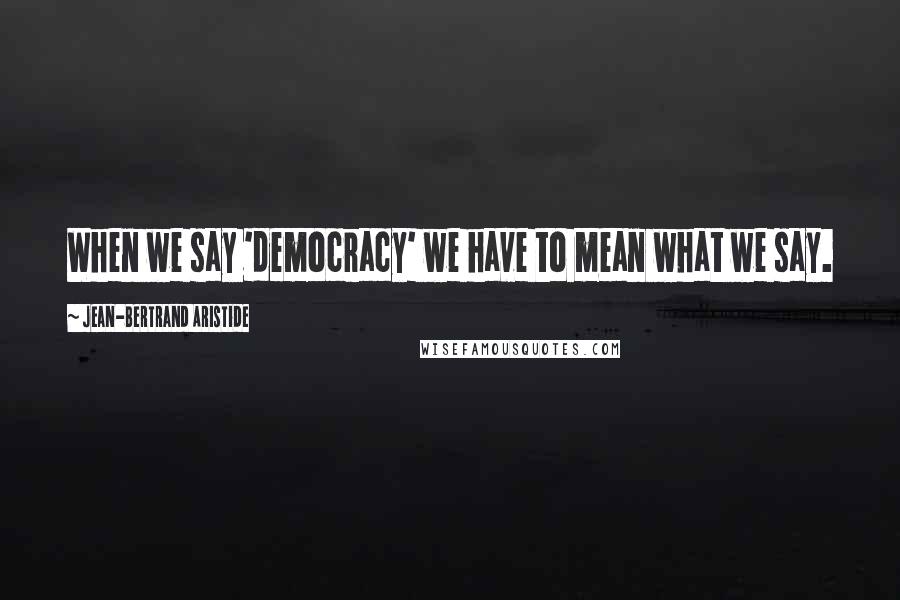 Jean-Bertrand Aristide Quotes: When we say 'democracy' we have to mean what we say.