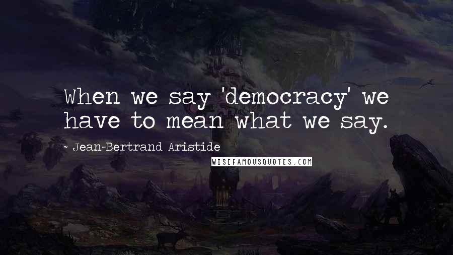 Jean-Bertrand Aristide Quotes: When we say 'democracy' we have to mean what we say.