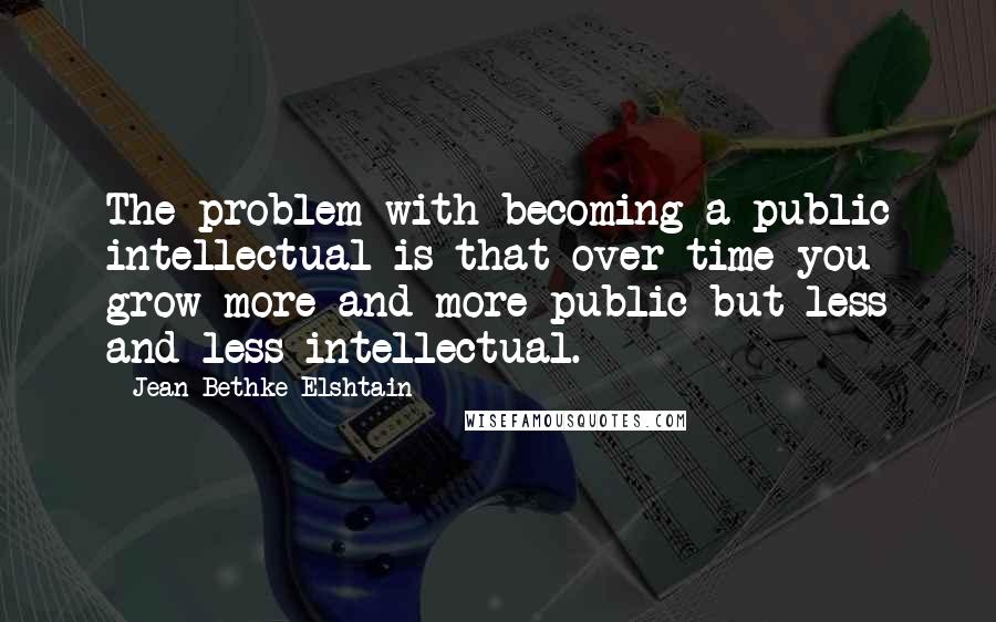 Jean Bethke Elshtain Quotes: The problem with becoming a public intellectual is that over time you grow more and more public but less and less intellectual.