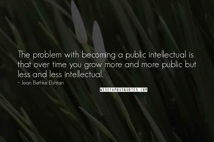 Jean Bethke Elshtain Quotes: The problem with becoming a public intellectual is that over time you grow more and more public but less and less intellectual.