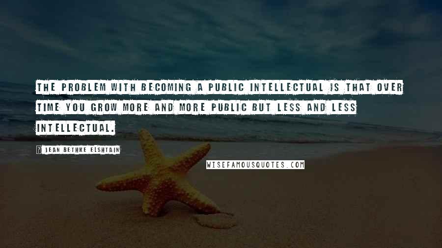 Jean Bethke Elshtain Quotes: The problem with becoming a public intellectual is that over time you grow more and more public but less and less intellectual.