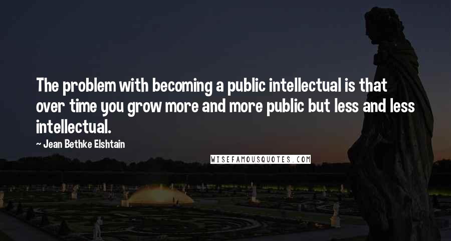 Jean Bethke Elshtain Quotes: The problem with becoming a public intellectual is that over time you grow more and more public but less and less intellectual.