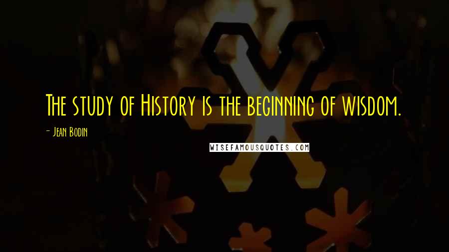 Jean Bodin Quotes: The study of History is the beginning of wisdom.