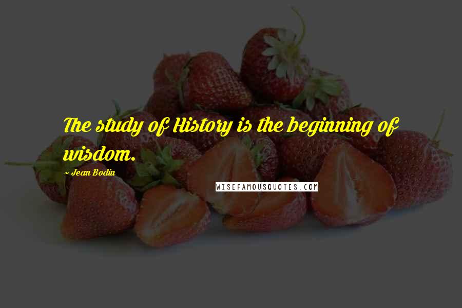 Jean Bodin Quotes: The study of History is the beginning of wisdom.
