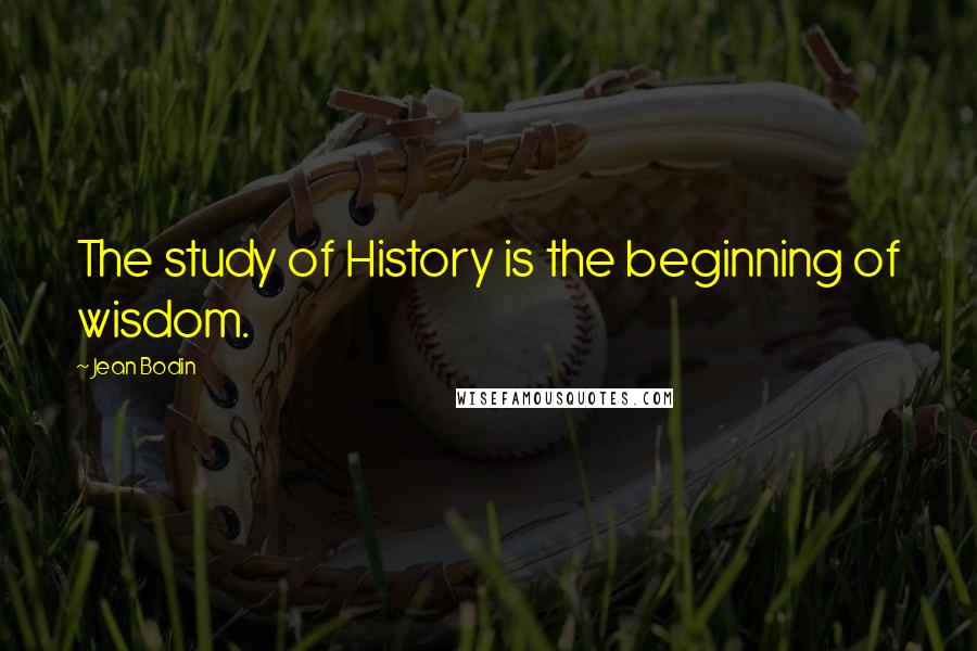 Jean Bodin Quotes: The study of History is the beginning of wisdom.