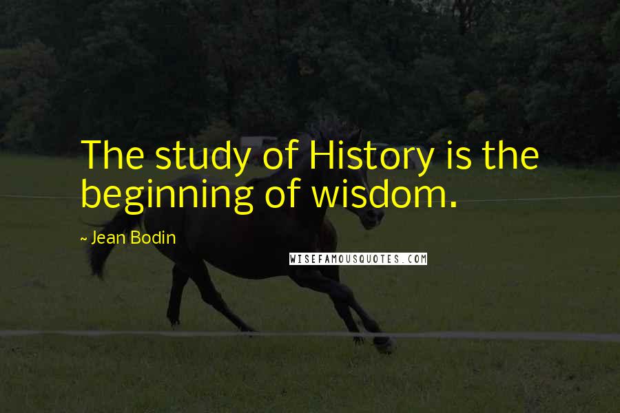 Jean Bodin Quotes: The study of History is the beginning of wisdom.