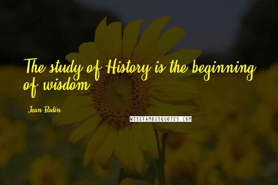 Jean Bodin Quotes: The study of History is the beginning of wisdom.