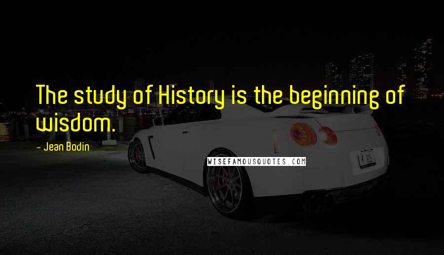 Jean Bodin Quotes: The study of History is the beginning of wisdom.