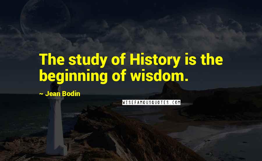 Jean Bodin Quotes: The study of History is the beginning of wisdom.