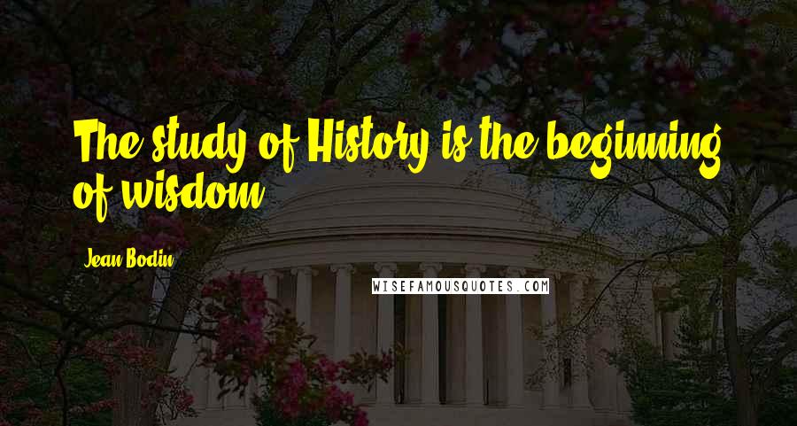 Jean Bodin Quotes: The study of History is the beginning of wisdom.