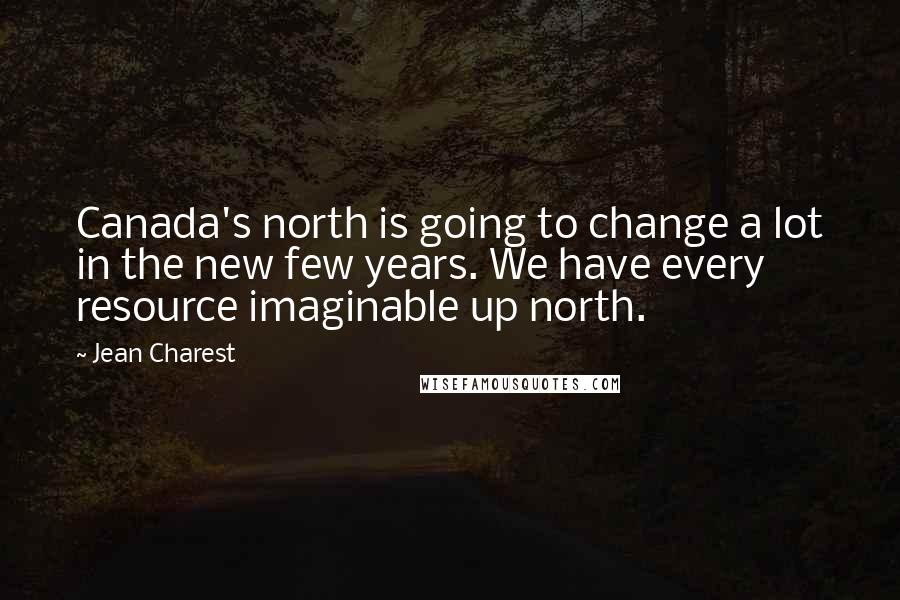 Jean Charest Quotes: Canada's north is going to change a lot in the new few years. We have every resource imaginable up north.