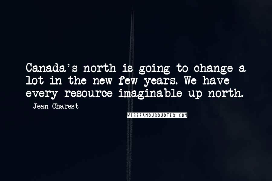 Jean Charest Quotes: Canada's north is going to change a lot in the new few years. We have every resource imaginable up north.
