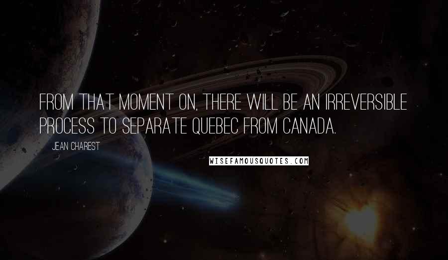 Jean Charest Quotes: From that moment on, there will be an irreversible process to separate Quebec from Canada.