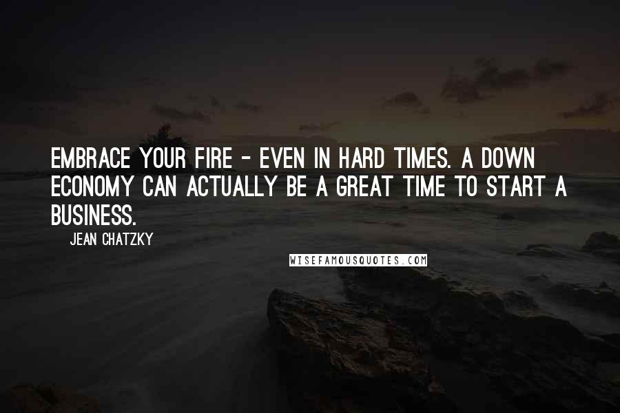 Jean Chatzky Quotes: Embrace your fire - even in hard times. A down economy can actually be a great time to start a business.